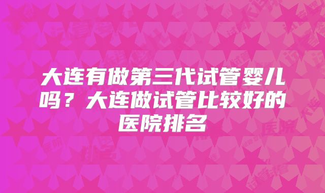 大连有做第三代试管婴儿吗?大连做试管比较好的医院排名