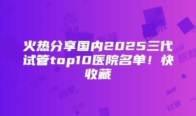 火热分享国内2025三代试管top10医院名单!快收藏