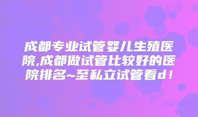 成都专业试管婴儿生殖医院,成都做试管比较好的医院排名~至私立试管看d！