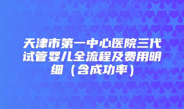 天津市第一中心医院三代试管婴儿全流程及费用明细（含成功率）