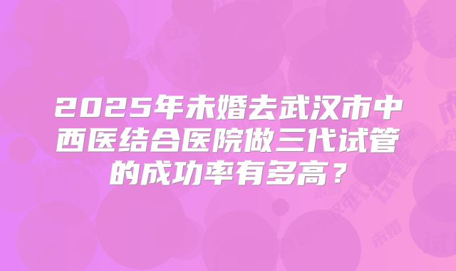 2025年未婚去武汉市中西医结合医院做三代试管的成功率有多高?