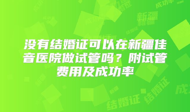 没有结婚证可以在新疆佳音医院做试管吗？附试管费用及成功率