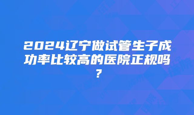 2024辽宁做试管生子成功率比较高的医院正规吗？