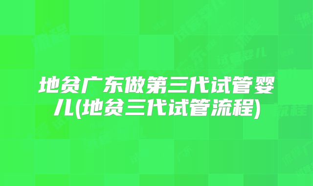 地贫广东做第三代试管婴儿(地贫三代试管流程)