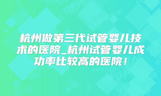 杭州做第三代试管婴儿技术的医院_杭州试管婴儿成功率比较高的医院!
