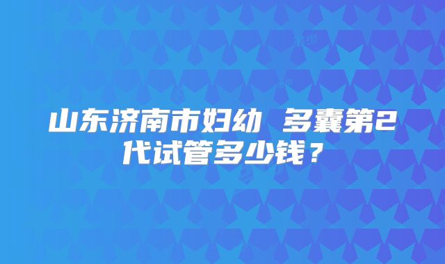 山东济南市妇幼 多囊第2代试管多少钱？