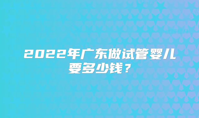2022年广东做试管婴儿要多少钱？