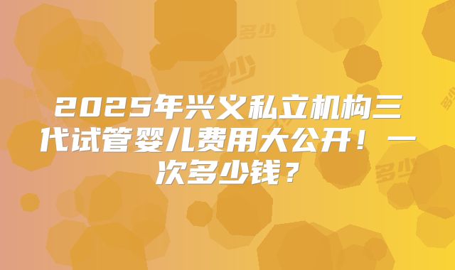 2025年兴义私立机构三代试管婴儿费用大公开！一次多少钱？