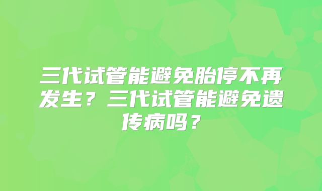 三代试管能避免胎停不再发生？三代试管能避免遗传病吗？