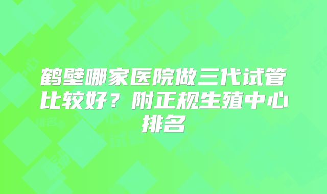 鹤壁哪家医院做三代试管比较好？附正规生殖中心排名