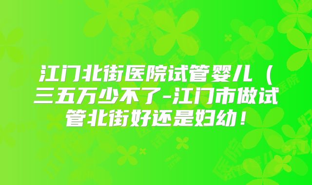 江门北街医院试管婴儿(三五万少不了-江门市做试管北街好还是妇幼!