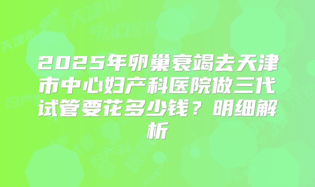 2025年卵巢衰竭去天津市中心妇产科医院做三代试管要花多少钱？明细解析