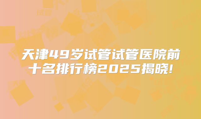 天津49岁试管试管医院前十名排行榜2025揭晓!