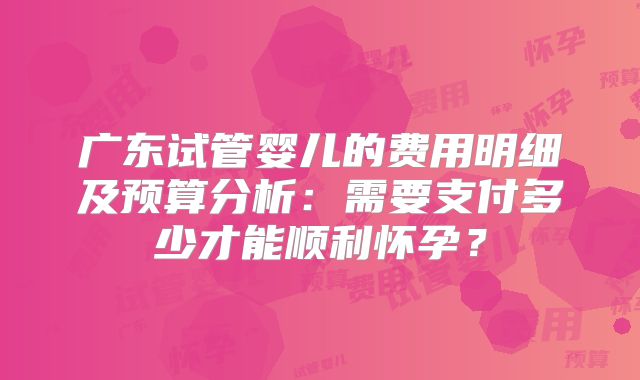 广东试管婴儿的费用明细及预算分析:需要支付多少才能顺利怀孕?