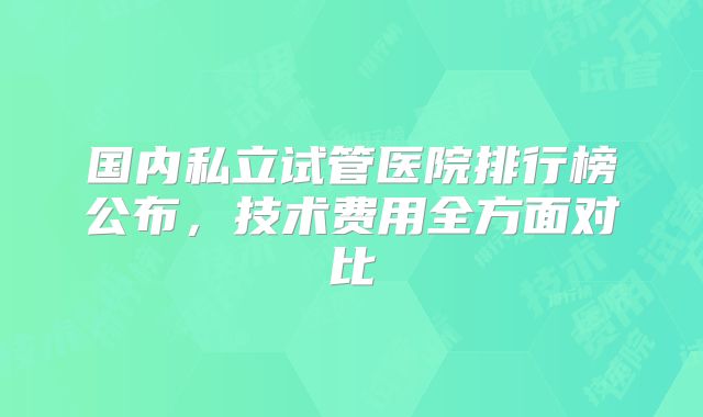 国内私立试管医院排行榜公布，技术费用全方面对比