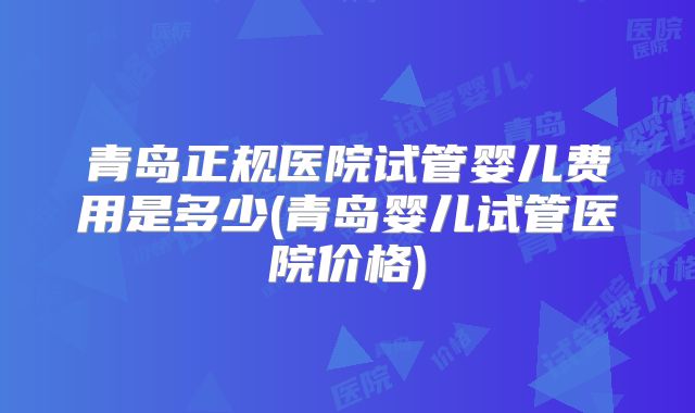 青岛正规医院试管婴儿费用是多少(青岛婴儿试管医院价格)