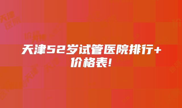 天津52岁试管医院排行+价格表!