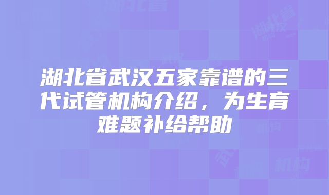 湖北省武汉五家靠谱的三代试管机构介绍，为生育难题补给帮助