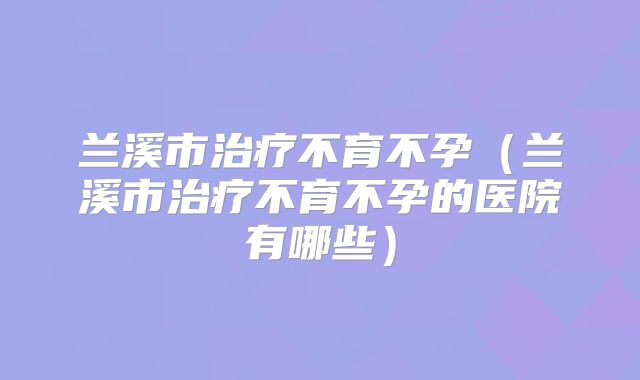兰溪市治疗不育不孕(兰溪市治疗不育不孕的医院有哪些)