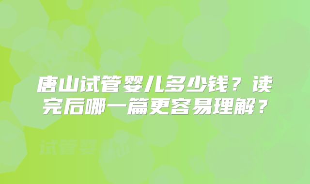唐山试管婴儿多少钱?读完后哪一篇更容易理解?
