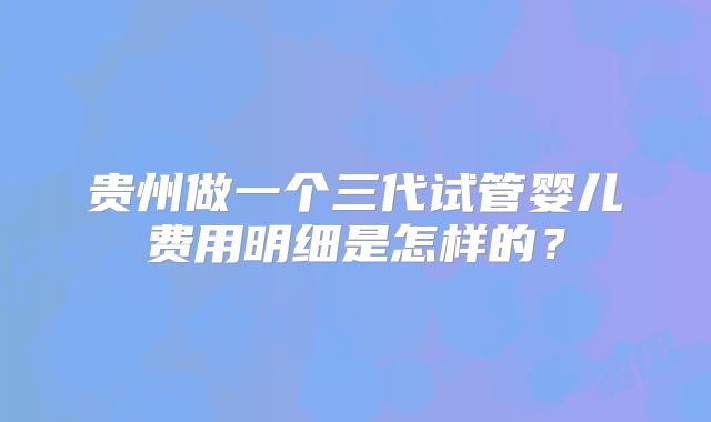 贵州做一个三代试管婴儿费用明细是怎样的？