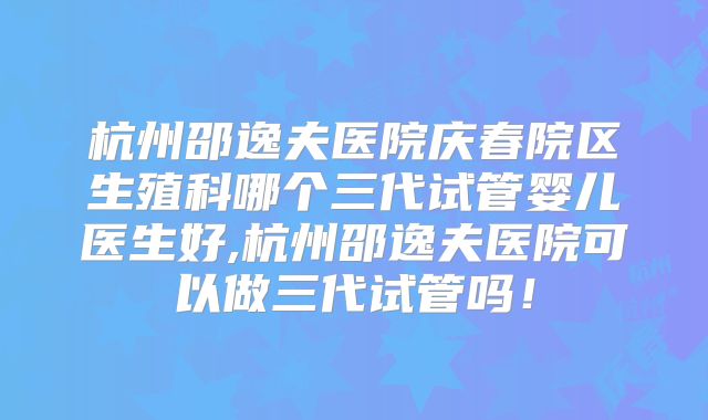 杭州邵逸夫医院庆春院区生殖科哪个三代试管婴儿医生好,杭州邵逸夫医院可以做三代试管吗!