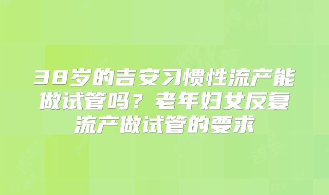 38岁的吉安习惯性流产能做试管吗？老年妇女反复流产做试管的要求