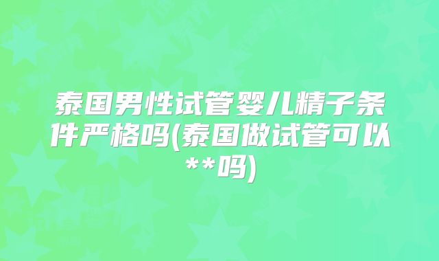 泰国男性试管婴儿精子条件严格吗(泰国做试管可以**吗)