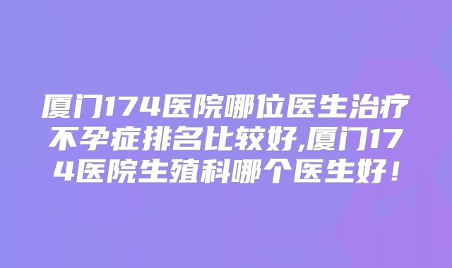 厦门174医院哪位医生治疗不孕症排名比较好,厦门174医院生殖科哪个医生好！