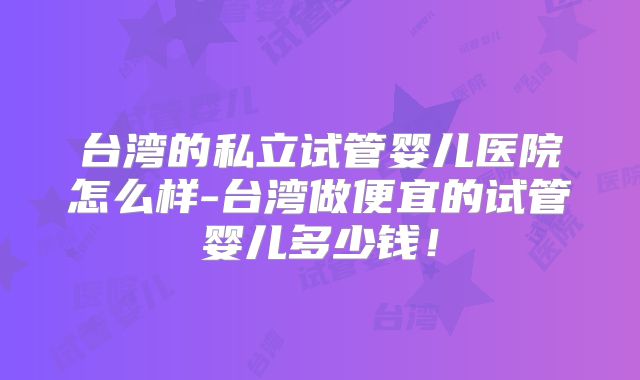 台湾的私立试管婴儿医院怎么样-台湾做便宜的试管婴儿多少钱!