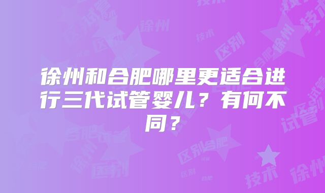 徐州和合肥哪里更适合进行三代试管婴儿？有何不同？