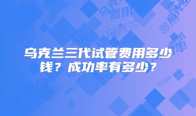 乌克兰三代试管费用多少钱？成功率有多少？