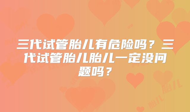 三代试管胎儿有危险吗？三代试管胎儿胎儿一定没问题吗？