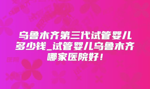 乌鲁木齐第三代试管婴儿多少钱_试管婴儿乌鲁木齐哪家医院好！