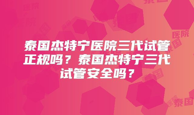 泰国杰特宁医院三代试管正规吗?泰国杰特宁三代试管安全吗?