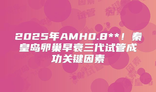 2025年AMH0.8**！秦皇岛卵巢早衰三代试管成功关键因素