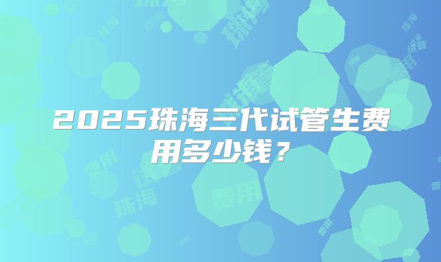 2025珠海三代试管生费用多少钱？