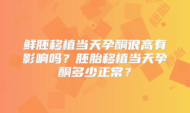 鲜胚移植当天孕酮很高有影响吗？胚胎移植当天孕酮多少正常？