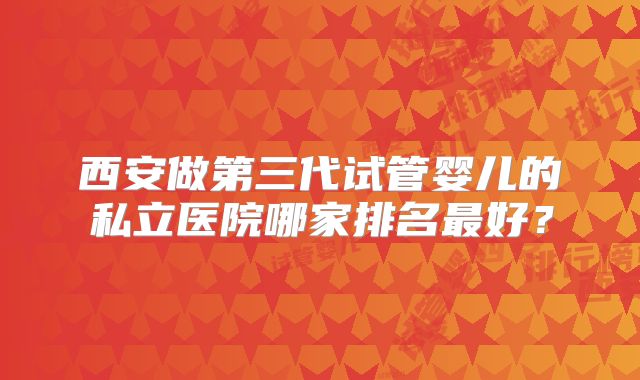 西安做第三代试管婴儿的私立医院哪家排名最好？