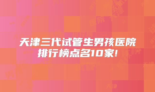 天津三代试管生男孩医院排行榜点名10家!