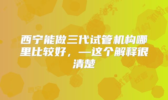 西宁能做三代试管机构哪里比较好，—这个解释很清楚