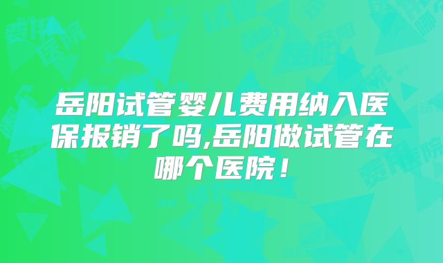 岳阳试管婴儿费用纳入医保报销了吗,岳阳做试管在哪个医院!