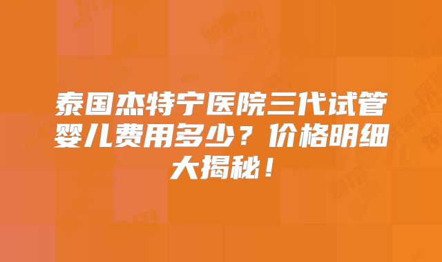 泰国杰特宁医院三代试管婴儿费用多少?价格明细大揭秘!
