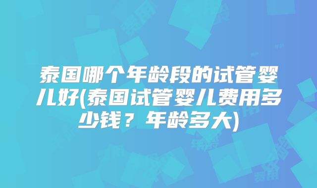 泰国哪个年龄段的试管婴儿好(泰国试管婴儿费用多少钱？年龄多大)