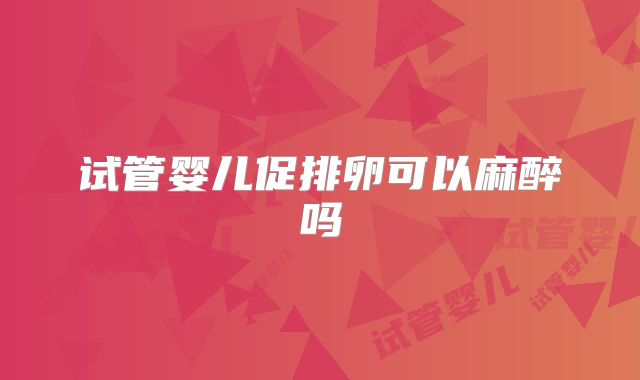 试管婴儿促排卵可以麻醉吗