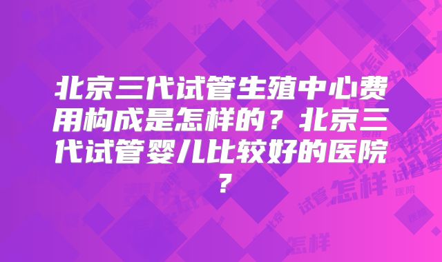 北京三代试管生殖中心费用构成是怎样的？北京三代试管婴儿比较好的医院？