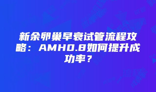 新余卵巢早衰试管流程攻略：AMH0.8如何提升成功率？
