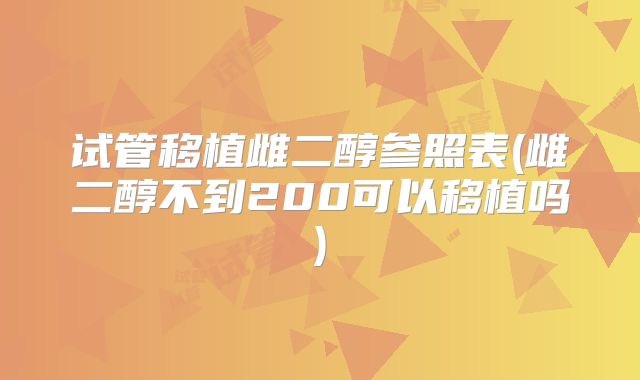 试管移植雌二醇参照表(雌二醇不到200可以移植吗)
