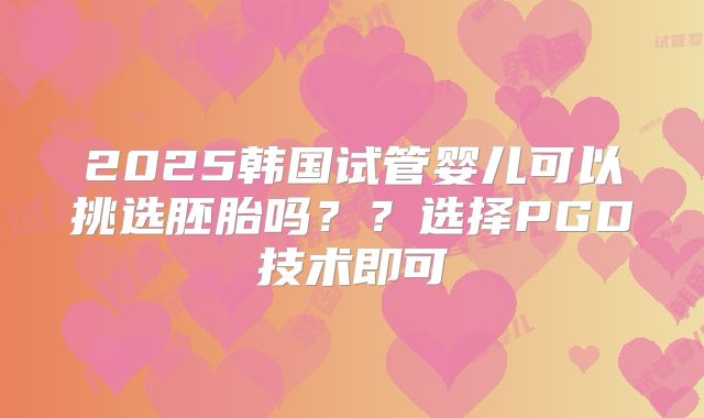 2025韩国试管婴儿可以挑选胚胎吗??选择PGD技术即可