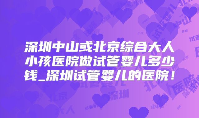 深圳中山或北京综合大人小孩医院做试管婴儿多少钱_深圳试管婴儿的医院！